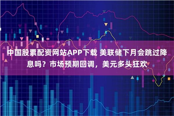 中国股票配资网站APP下载 美联储下月会跳过降息吗？市场预期回调，美元多头狂欢