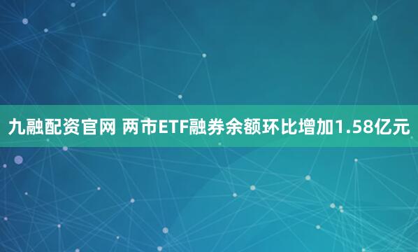 九融配资官网 两市ETF融券余额环比增加1.58亿元