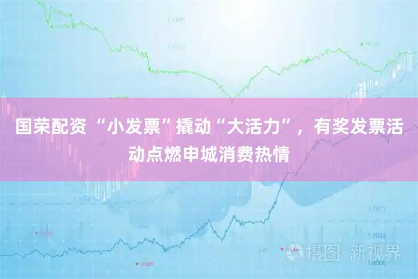 国荣配资 “小发票”撬动“大活力”，有奖发票活动点燃申城消费热情