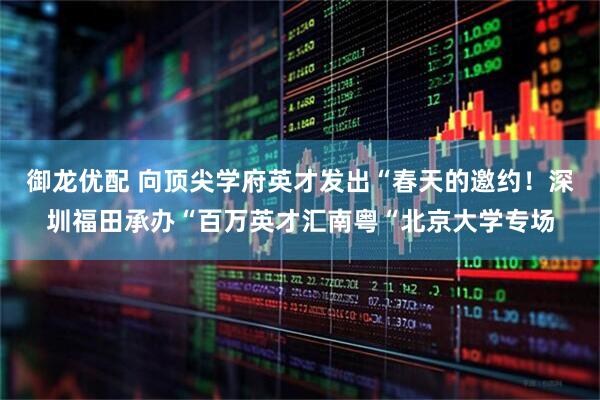 御龙优配 向顶尖学府英才发出“春天的邀约!深圳福田承办“百万英才汇南粤“北京大学专场