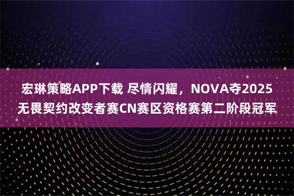 宏琳策略APP下载 尽情闪耀,NOVA夺2025无畏契约改变者赛CN赛区资格赛第二阶段冠军