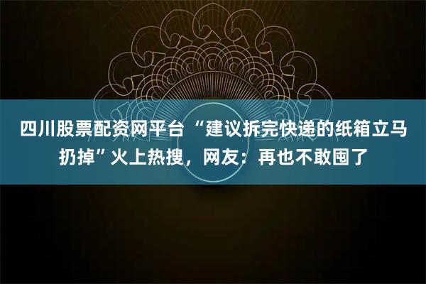 四川股票配资网平台 “建议拆完快递的纸箱立马扔掉”火上热搜，网友：再也不敢囤了