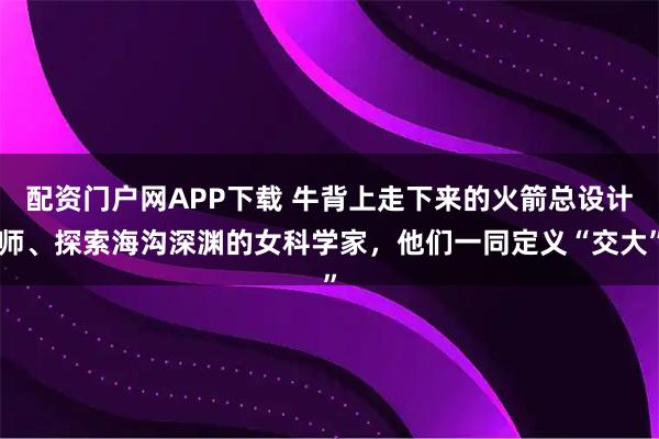 配资门户网APP下载 牛背上走下来的火箭总设计师、探索海沟深渊的女科学家，他们一同定义“交大”