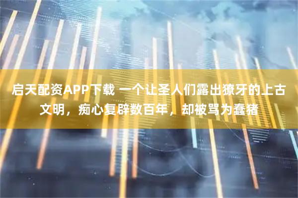 启天配资APP下载 一个让圣人们露出獠牙的上古文明,痴心复辟数百年,却被骂为蠢猪