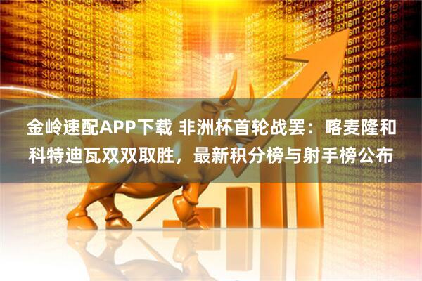 金岭速配APP下载 非洲杯首轮战罢：喀麦隆和科特迪瓦双双取胜，最新积分榜与射手榜公布