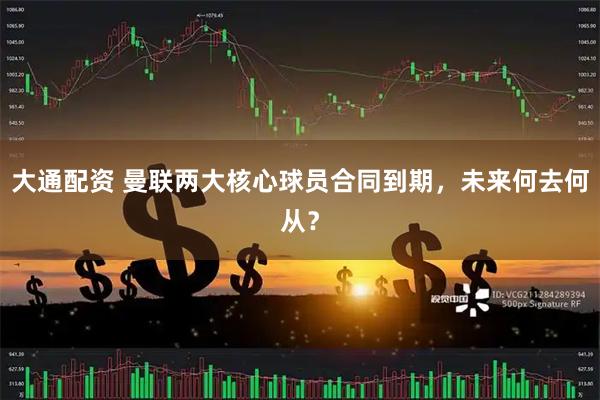 大通配资 曼联两大核心球员合同到期，未来何去何从？