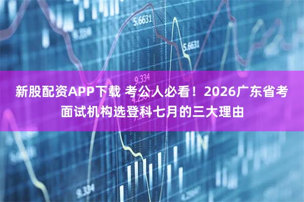 新股配资APP下载 考公人必看！2026广东省考面试机构选登科七月的三大理由
