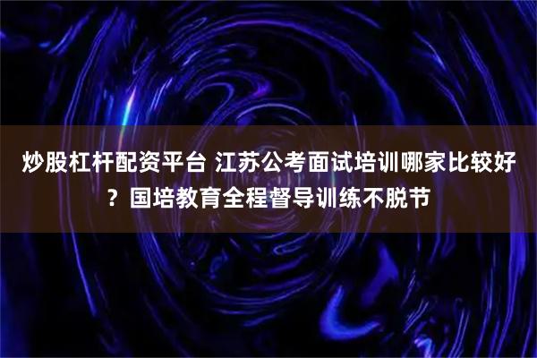 炒股杠杆配资平台 江苏公考面试培训哪家比较好？国培教育全程督导训练不脱节