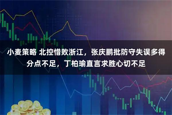 小麦策略 北控惜败浙江，张庆鹏批防守失误多得分点不足，丁柏瑜直言求胜心切不足
