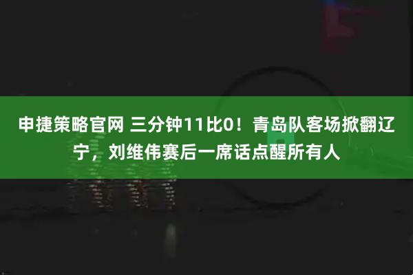 申捷策略官网 三分钟11比0！青岛队客场掀翻辽宁，刘维伟赛后一席话点醒所有人