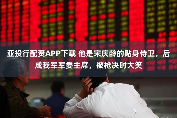 亚投行配资APP下载 他是宋庆龄的贴身侍卫，后成我军军委主席，被枪决时大笑