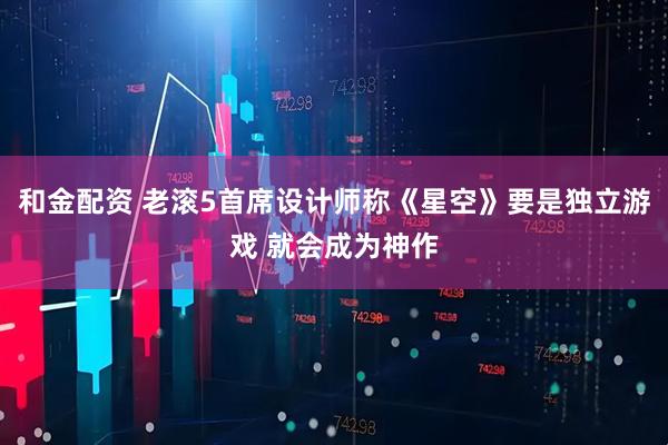 和金配资 老滚5首席设计师称《星空》要是独立游戏 就会成为神作