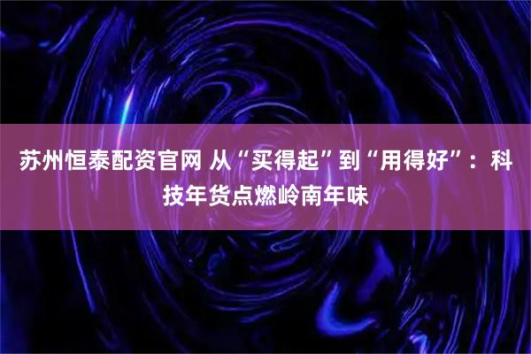 苏州恒泰配资官网 从“买得起”到“用得好”：科技年货点燃岭南年味