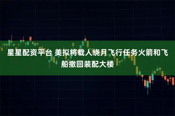 星星配资平台 美拟将载人绕月飞行任务火箭和飞船撤回装配大楼