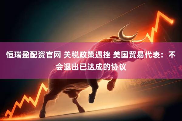 恒瑞盈配资官网 关税政策遇挫 美国贸易代表：不会退出已达成的协议