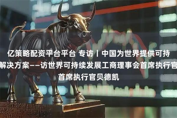 亿策略配资平台平台 专访丨中国为世界提供可持续发展解决方案——访世界可持续发展工商理事会首席执行官贝德凯