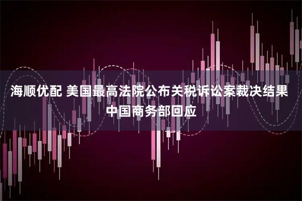 海顺优配 美国最高法院公布关税诉讼案裁决结果 中国商务部回应