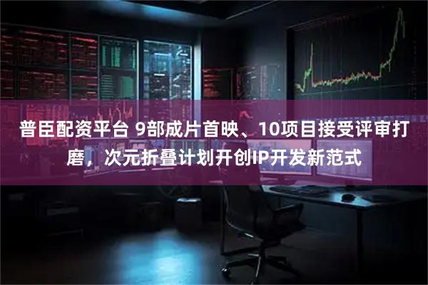 普臣配资平台 9部成片首映、10项目接受评审打磨，次元折叠计划开创IP开发新范式
