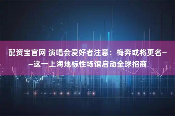 配资宝官网 演唱会爱好者注意：梅奔或将更名——这一上海地标性场馆启动全球招商