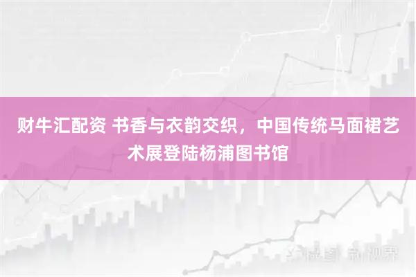 财牛汇配资 书香与衣韵交织，中国传统马面裙艺术展登陆杨浦图书馆
