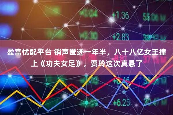 盈富忧配平台 销声匿迹一年半，八十八亿女王撞上《功夫女足》，贾玲这次真悬了