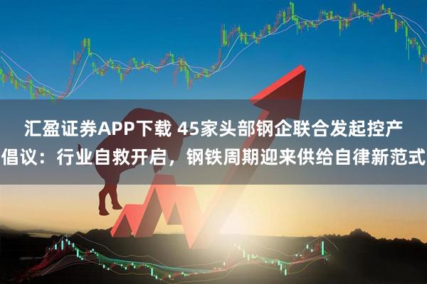 汇盈证券APP下载 45家头部钢企联合发起控产倡议：行业自救开启，钢铁周期迎来供给自律新范式