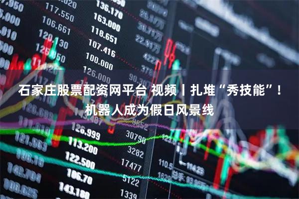 石家庄股票配资网平台 视频丨扎堆“秀技能”！机器人成为假日风景线