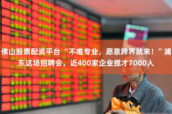 佛山股票配资平台 “不唯专业，愿意跨界就来！”浦东这场招聘会，近400家企业揽才7000人