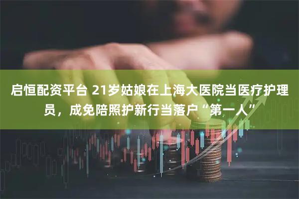 启恒配资平台 21岁姑娘在上海大医院当医疗护理员，成免陪照护新行当落户“第一人”