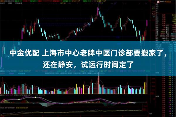 中金优配 上海市中心老牌中医门诊部要搬家了，还在静安，试运行时间定了
