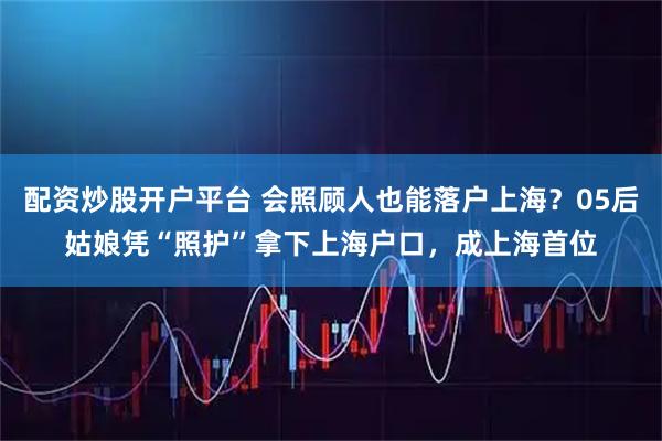 配资炒股开户平台 会照顾人也能落户上海？05后姑娘凭“照护”拿下上海户口，成上海首位
